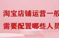 淘寶店鋪運營一般需要配置哪些人員嗎？