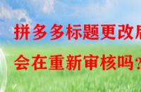 拼多多標題更改后會在重新審核嗎？