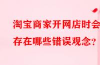 淘寶商家開網店時會存在哪些錯誤觀念？